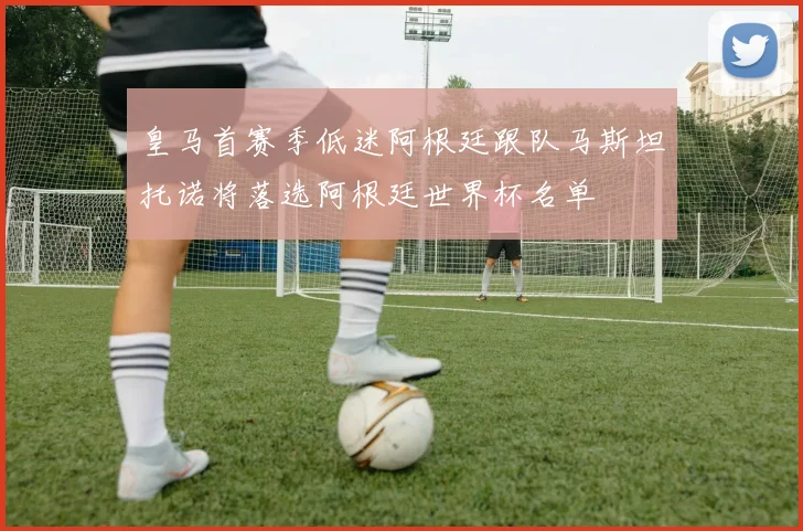 皇马首赛季低迷阿根廷跟队马斯坦托诺将落选阿根廷世界杯名单