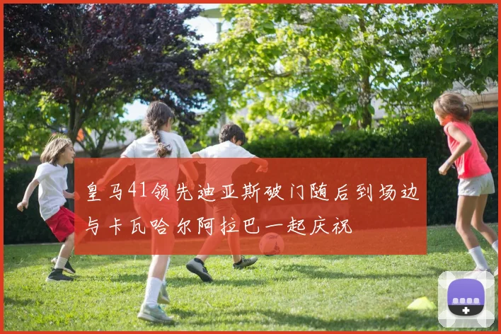 皇马41领先迪亚斯破门随后到场边与卡瓦哈尔阿拉巴一起庆祝